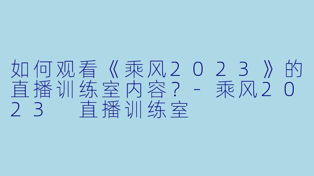 如何观看《乘风2023》的直播训练室内容？-乘风2023 直播训练室
