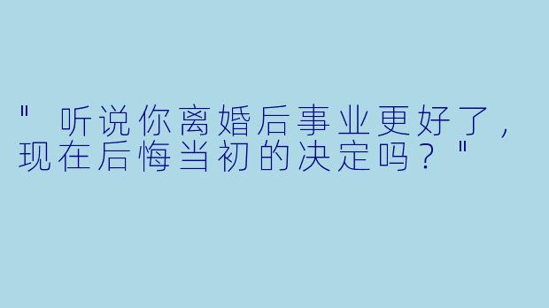 "听说你离婚后事业更好了，现在后悔当初的决定吗？"