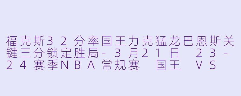 福克斯32分率国王力克猛龙巴恩斯关键三分锁定胜局