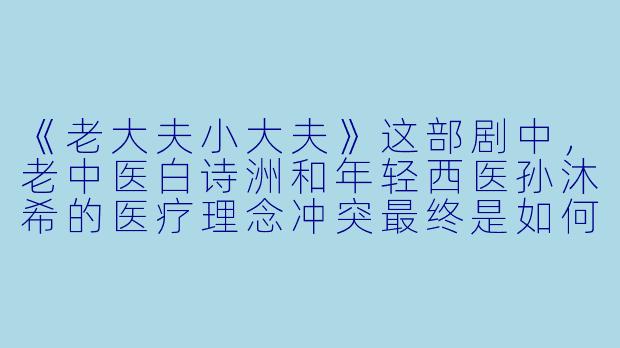 《老大夫小大夫》这部剧中，老中医白诗洲和年轻西医孙沐希的医疗理念冲突最终是如何化解的？-老大夫小大夫