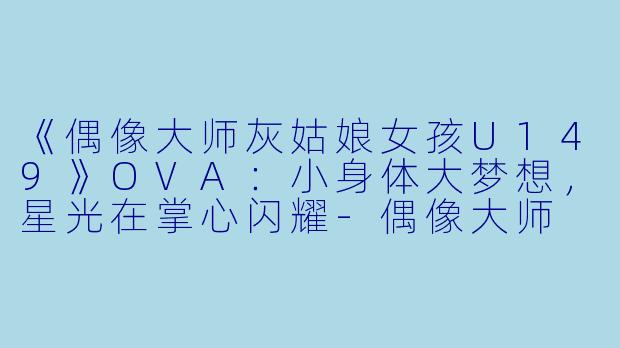 《偶像大师灰姑娘女孩U149》OVA：小身体大梦想，星光在掌心闪耀-偶像大师 灰姑娘女孩 U149 OVA