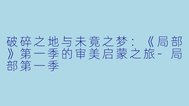 破碎之地与未竟之梦：《局部》第一季的审美启蒙之旅