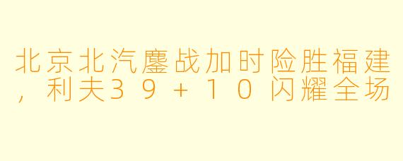 北京北汽鏖战加时险胜福建，利夫39+10闪耀全场
