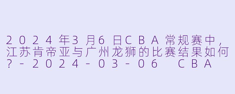 2024年3月6日CBA常规赛中，江苏肯帝亚与广州龙狮的比赛结果如何？