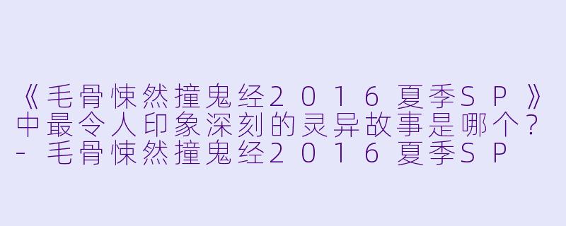 《毛骨悚然撞鬼经2016夏季SP》中最令人印象深刻的灵异故事是哪个？