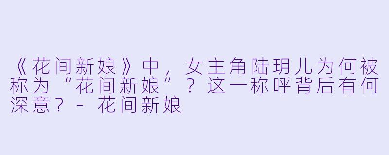 《花间新娘》中，女主角陆玥儿为何被称为“花间新娘”？这一称呼背后有何深意？-花间新娘