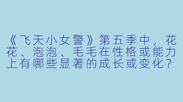 《飞天小女警》第五季中，花花、泡泡、毛毛在性格或能力上有哪些显著的成长或变化？