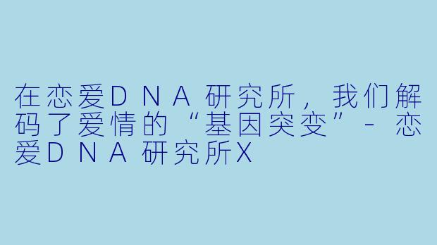 在恋爱DNA研究所，我们解码了爱情的“基因突变”-恋爱DNA研究所X