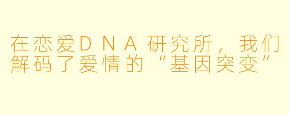 在恋爱DNA研究所，我们解码了爱情的“基因突变”
