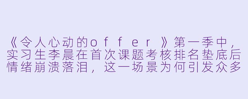 《令人心动的offer》第一季中，实习生李晨在首次课题考核排名垫底后情绪崩溃落泪，这一场景为何引发众多观众共鸣？它反映了职场新人面临的哪些普遍困境？-令人心动的offer第一季