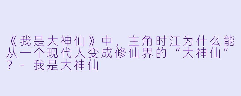 《我是大神仙》中，主角时江为什么能从一个现代人变成修仙界的“大神仙”？