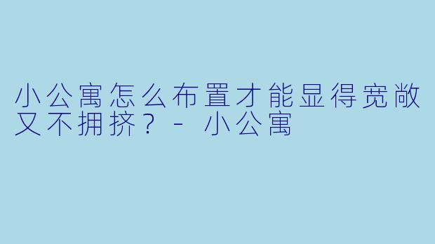 小公寓怎么布置才能显得宽敞又不拥挤？-小公寓