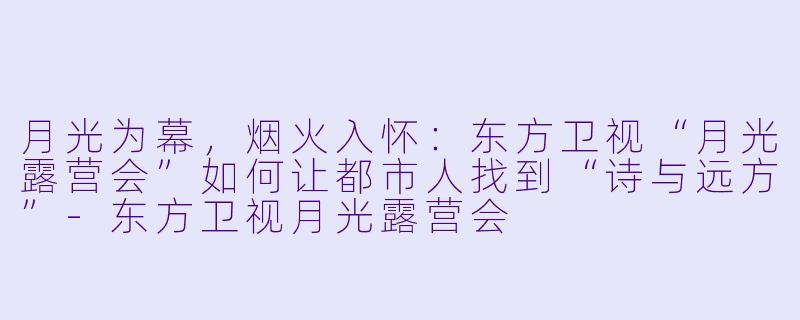 月光为幕，烟火入怀：东方卫视“月光露营会”如何让都市人找到“诗与远方”-东方卫视月光露营会