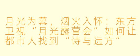 月光为幕，烟火入怀：东方卫视“月光露营会”如何让都市人找到“诗与远方”