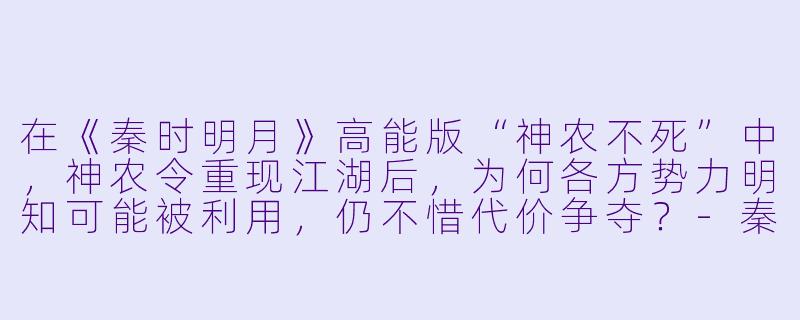 在《秦时明月》高能版“神农不死”中,神农令重现江湖后,为何各方势力明知可能被利用,仍不惜代价争夺?-秦时明月神农不死高能版