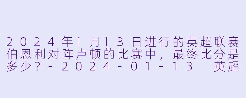 2024年1月13日进行的英超联赛伯恩利对阵卢顿的比赛中，最终比分是多少？-2024-01-13 英超联赛 伯恩利 VS 卢顿