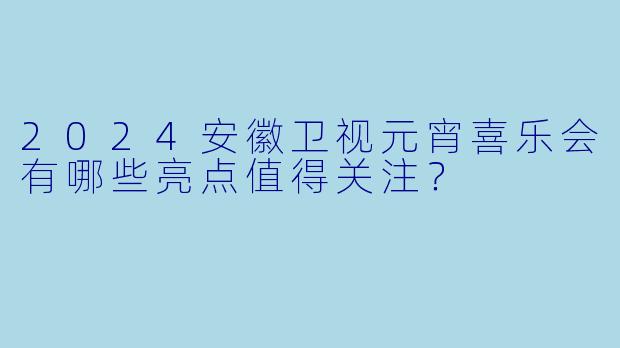 2024安徽卫视元宵喜乐会有哪些亮点值得关注?