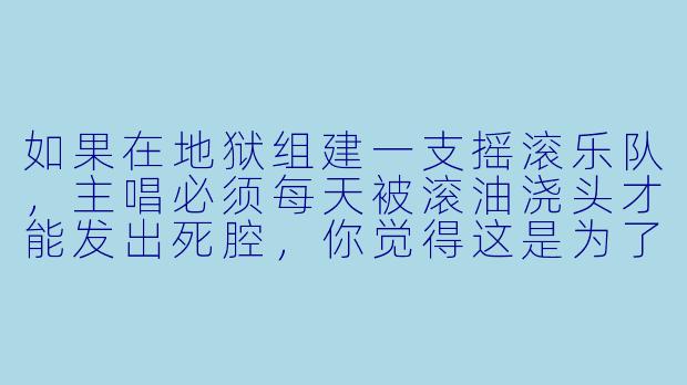 如果在地狱组建一支摇滚乐队,主唱必须每天被滚油浇头才能发出死腔,你觉得这是为了艺术献身,还是纯粹阎王爷在搞KPI考核?