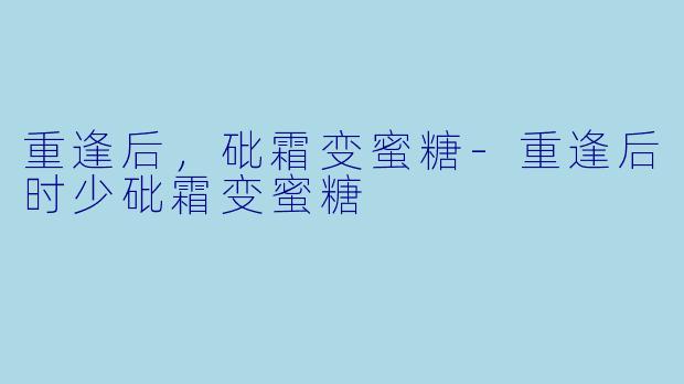 重逢后,砒霜变蜜糖-重逢后时少砒霜变蜜糖