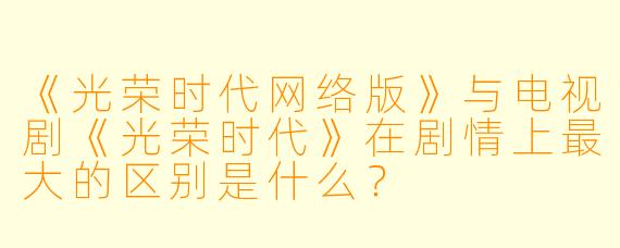 《光荣时代网络版》与电视剧《光荣时代》在剧情上最大的区别是什么？