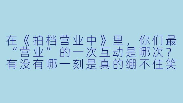 在《拍档营业中》里,你们最“营业”的一次互动是哪次?有没有哪一刻是真的绷不住笑了?