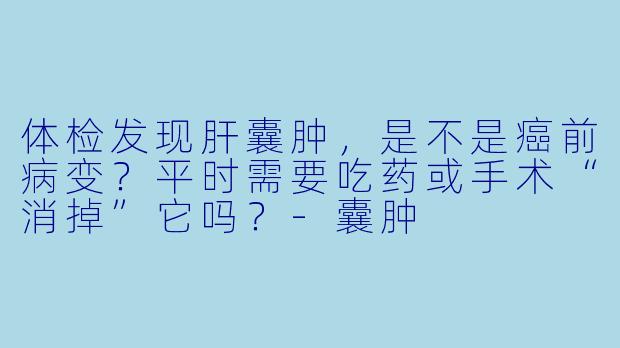 体检发现肝囊肿,是不是癌前病变?平时需要吃药或手术“消掉”它吗?-囊肿
