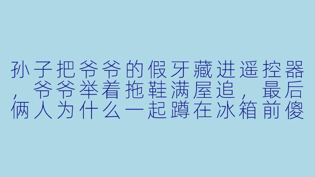 孙子把爷爷的假牙藏进遥控器,爷爷举着拖鞋满屋追,最后俩人为什么一起蹲在冰箱前傻笑?-疯狂爷孙